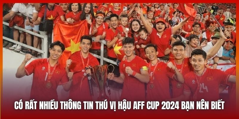 Có rất nhiều thông tin thú vị hậu AFF Cup 2024 bạn nên biết